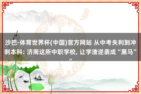 沙巴·体育世界杯(中国)官方网站 从中考失利到冲刺本科: 济南这所中职学校， 让学渣逆袭成“黑马”