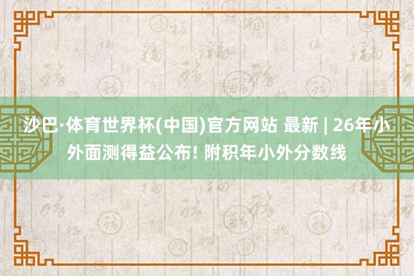 沙巴·体育世界杯(中国)官方网站 最新 | 26年小外面测得益公布! 附积年小外分数线