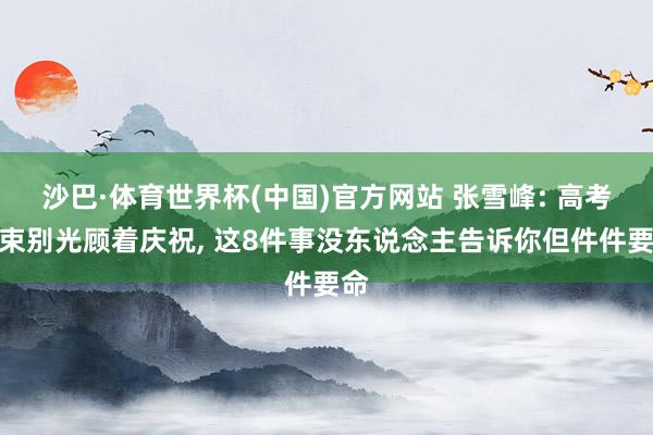 沙巴·体育世界杯(中国)官方网站 张雪峰: 高考结束别光顾着庆祝， 这8件事没东说念主告诉你但件件要命