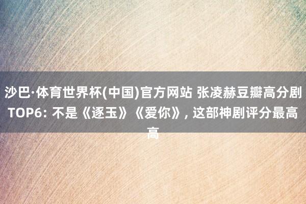 沙巴·体育世界杯(中国)官方网站 张凌赫豆瓣高分剧TOP6: 不是《逐玉》《爱你》， 这部神剧评分最高