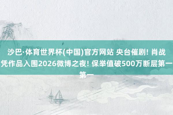 沙巴·体育世界杯(中国)官方网站 央台催剧! 肖战凭作品入围2026微博之夜! 保举值破500万断层第一