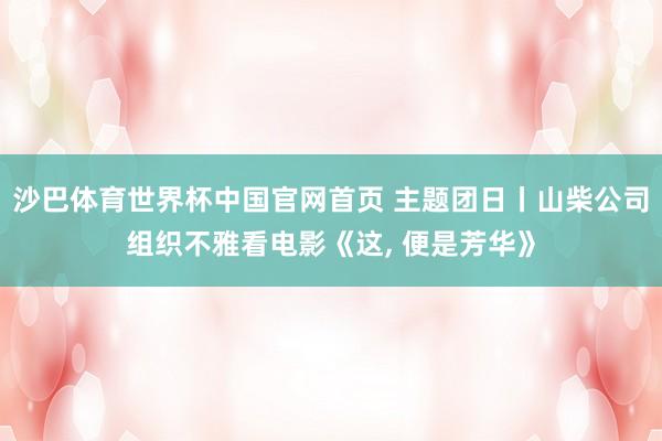 沙巴体育世界杯中国官网首页 主题团日丨山柴公司组织不雅看电影《这， 便是芳华》