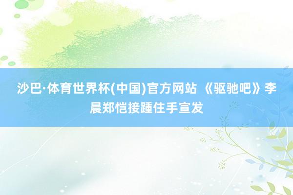 沙巴·体育世界杯(中国)官方网站 《驱驰吧》李晨郑恺接踵住手宣发