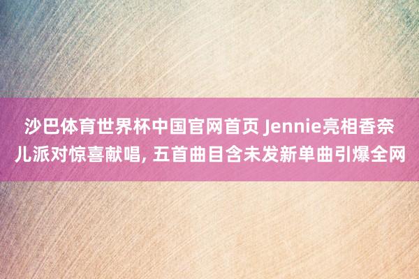 沙巴体育世界杯中国官网首页 Jennie亮相香奈儿派对惊喜献唱， 五首曲目含未发新单曲引爆全网