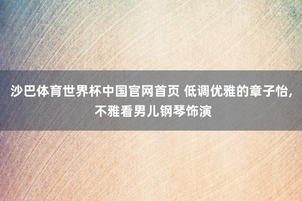 沙巴体育世界杯中国官网首页 低调优雅的章子怡， 不雅看男儿钢琴饰演