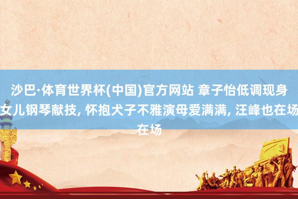 沙巴·体育世界杯(中国)官方网站 章子怡低调现身女儿钢琴献技， 怀抱犬子不雅演母爱满满， 汪峰也在场