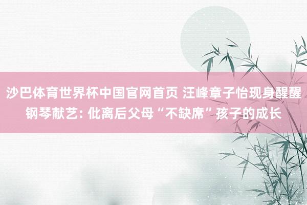 沙巴体育世界杯中国官网首页 汪峰章子怡现身醒醒钢琴献艺: 仳离后父母“不缺席”孩子的成长