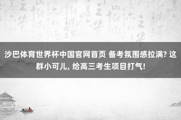 沙巴体育世界杯中国官网首页 备考氛围感拉满? 这群小可儿， 给高三考生项目打气!