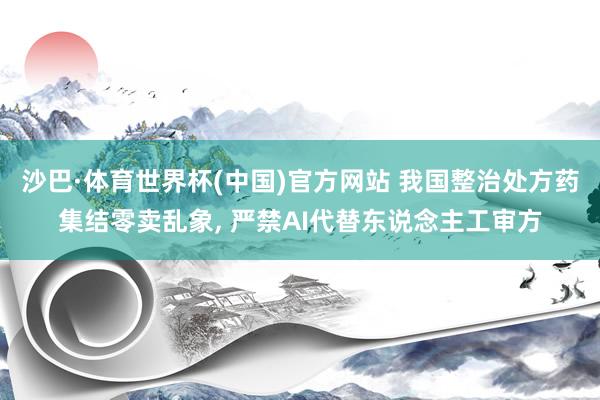沙巴·体育世界杯(中国)官方网站 我国整治处方药集结零卖乱象， 严禁AI代替东说念主工审方