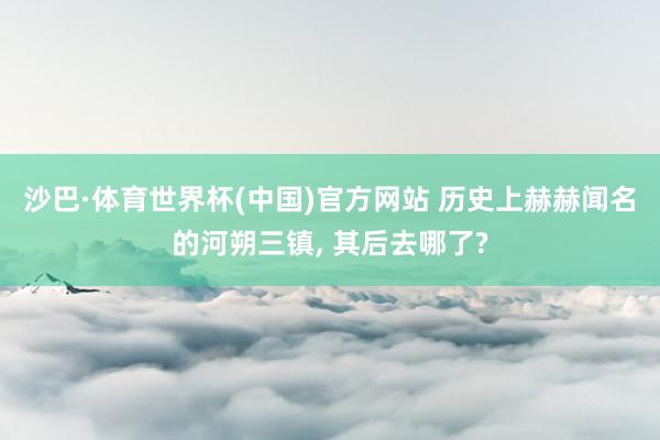 沙巴·体育世界杯(中国)官方网站 历史上赫赫闻名的河朔三镇， 其后去哪了?