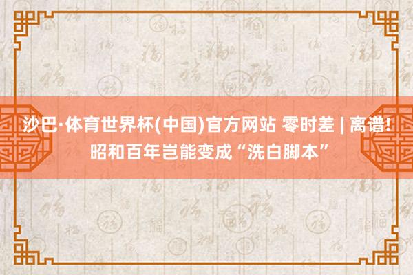 沙巴·体育世界杯(中国)官方网站 零时差 | 离谱! 昭和百年岂能变成“洗白脚本”