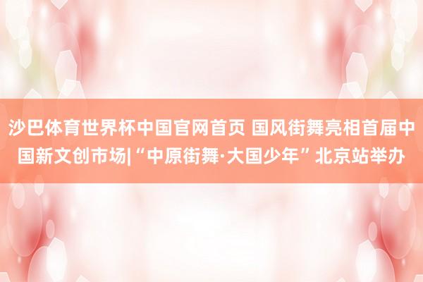 沙巴体育世界杯中国官网首页 国风街舞亮相首届中国新文创市场|“中原街舞·大国少年”北京站举办