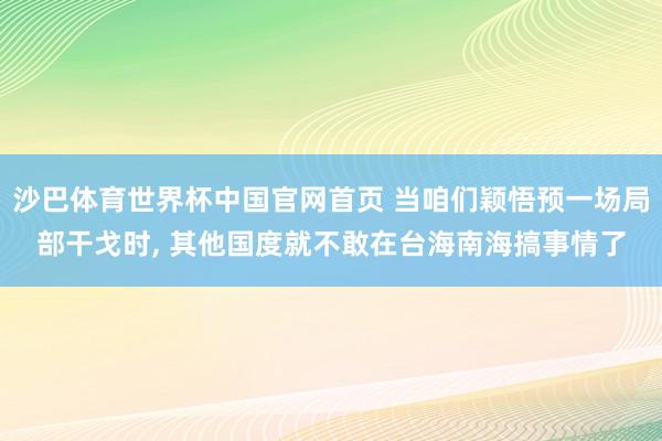 沙巴体育世界杯中国官网首页 当咱们颖悟预一场局部干戈时， 其他国度就不敢在台海南海搞事情了