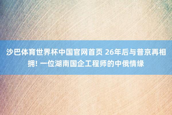 沙巴体育世界杯中国官网首页 26年后与普京再相拥! 一位湖南国企工程师的中俄情缘