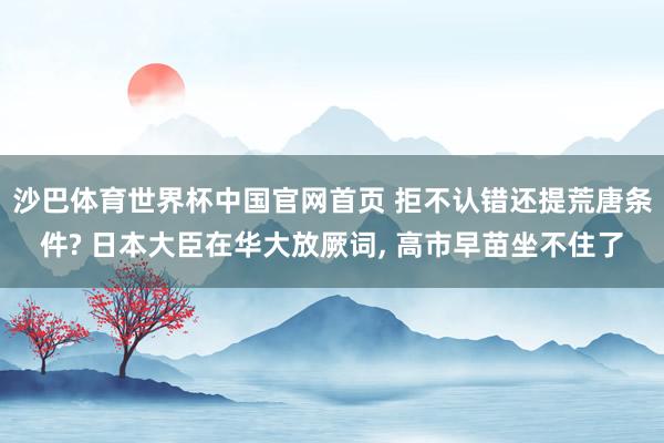 沙巴体育世界杯中国官网首页 拒不认错还提荒唐条件? 日本大臣在华大放厥词， 高市早苗坐不住了