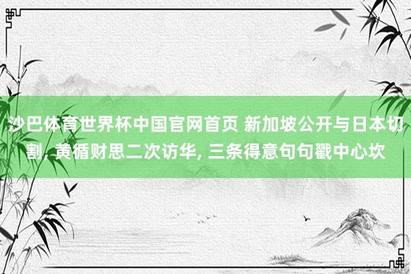 沙巴体育世界杯中国官网首页 新加坡公开与日本切割， 黄循财思二次访华， 三条得意句句戳中心坎