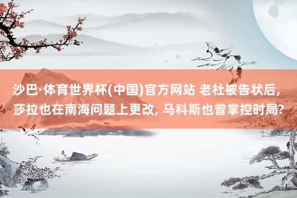沙巴·体育世界杯(中国)官方网站 老杜被告状后， 莎拉也在南海问题上更改， 马科斯也曾掌控时局?