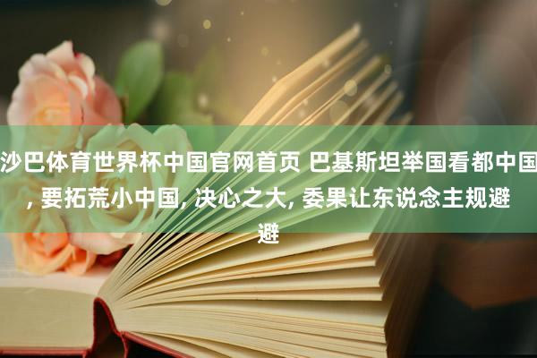 沙巴体育世界杯中国官网首页 巴基斯坦举国看都中国， 要拓荒小中国， 决心之大， 委果让东说念主规避