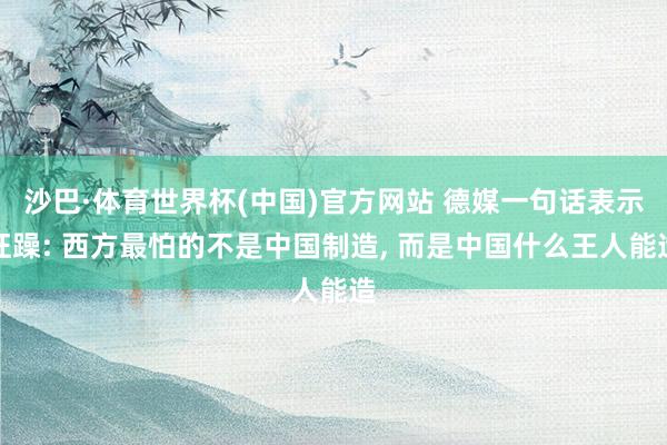 沙巴·体育世界杯(中国)官方网站 德媒一句话表示狂躁: 西方最怕的不是中国制造， 而是中国什么王人能造