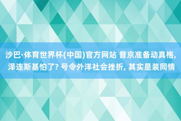 沙巴·体育世界杯(中国)官方网站 普京准备动真格， 泽连斯基怕了? 号令外洋社会挫折， 其实是装同情