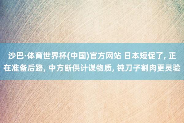 沙巴·体育世界杯(中国)官方网站 日本短促了， 正在准备后路， 中方断供计谋物质， 钝刀子割肉更灵验