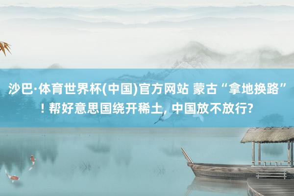 沙巴·体育世界杯(中国)官方网站 蒙古“拿地换路”! 帮好意思国绕开稀土， 中国放不放行?