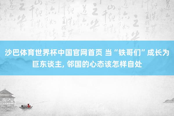 沙巴体育世界杯中国官网首页 当“铁哥们”成长为巨东谈主， 邻国的心态该怎样自处