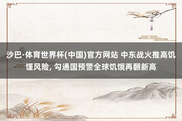 沙巴·体育世界杯(中国)官方网站 中东战火推高饥馑风险， 勾通国预警全球饥饿再翻新高