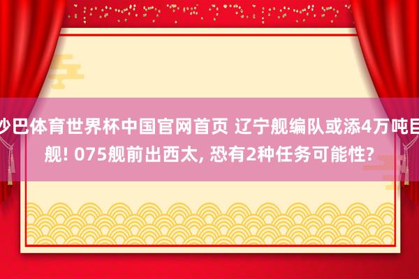 沙巴体育世界杯中国官网首页 辽宁舰编队或添4万吨巨舰! 075舰前出西太， 恐有2种任务可能性?