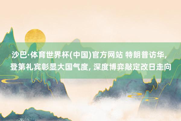 沙巴·体育世界杯(中国)官方网站 特朗普访华， 登第礼宾彰显大国气度， 深度博弈敲定改日走向