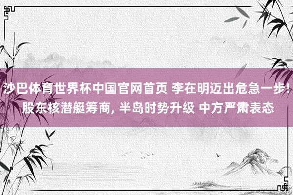 沙巴体育世界杯中国官网首页 李在明迈出危急一步! 股东核潜艇筹商， 半岛时势升级 中方严肃表态