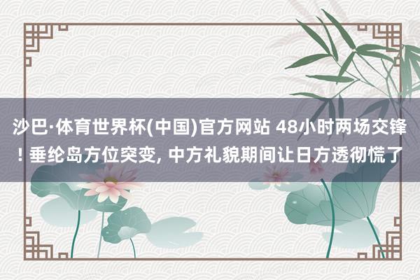 沙巴·体育世界杯(中国)官方网站 48小时两场交锋! 垂纶岛方位突变， 中方礼貌期间让日方透彻慌了