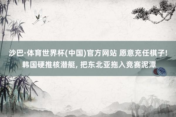 沙巴·体育世界杯(中国)官方网站 愿意充任棋子! 韩国硬推核潜艇， 把东北亚拖入竞赛泥潭