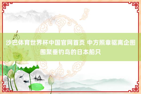 沙巴体育世界杯中国官网首页 中方照章驱离企图围聚垂钓岛的日本船只