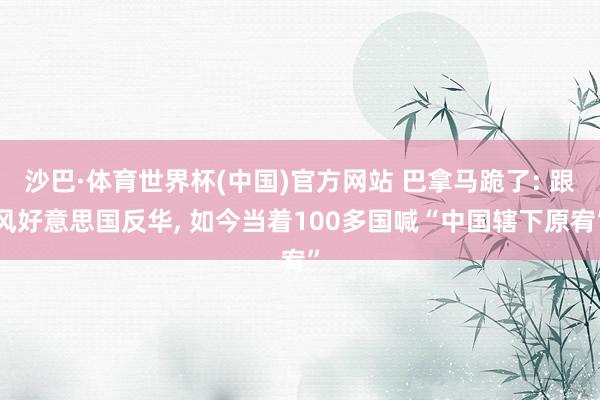 沙巴·体育世界杯(中国)官方网站 巴拿马跪了: 跟风好意思国反华， 如今当着100多国喊“中国辖下原宥”