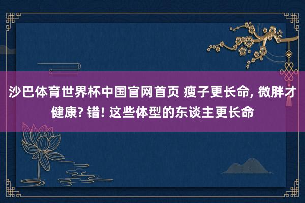 沙巴体育世界杯中国官网首页 瘦子更长命， 微胖才健康? 错! 这些体型的东谈主更长命