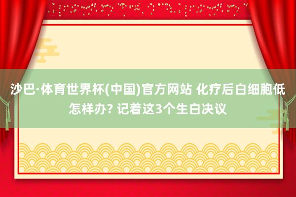 沙巴·体育世界杯(中国)官方网站 化疗后白细胞低怎样办? 记着这3个生白决议