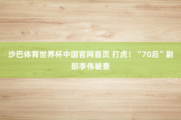 沙巴体育世界杯中国官网首页 打虎！“70后”副部李伟被查