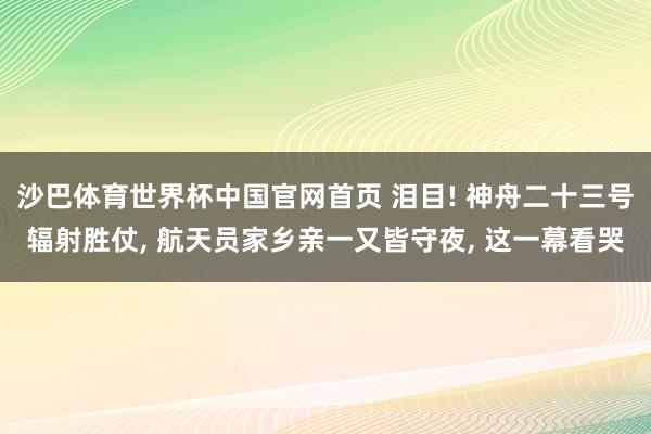 沙巴体育世界杯中国官网首页 泪目! 神舟二十三号辐射胜仗， 航天员家乡亲一又皆守夜， 这一幕看哭