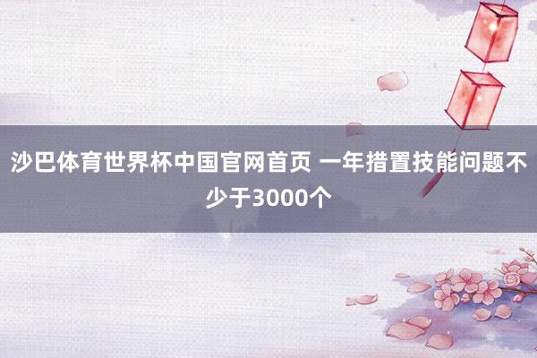 沙巴体育世界杯中国官网首页 一年措置技能问题不少于3000个
