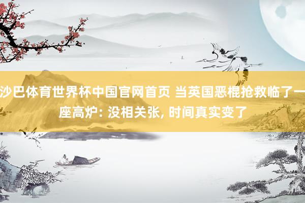 沙巴体育世界杯中国官网首页 当英国恶棍抢救临了一座高炉: 没相关张， 时间真实变了