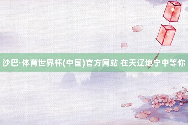 沙巴·体育世界杯(中国)官方网站 在天辽地宁中等你