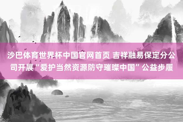 沙巴体育世界杯中国官网首页 吉祥融易保定分公司开展“爱护当然资源防守璀璨中国”公益步履