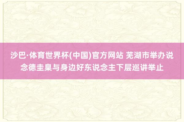 沙巴·体育世界杯(中国)官方网站 芜湖市举办说念德圭臬与身边好东说念主下层巡讲举止