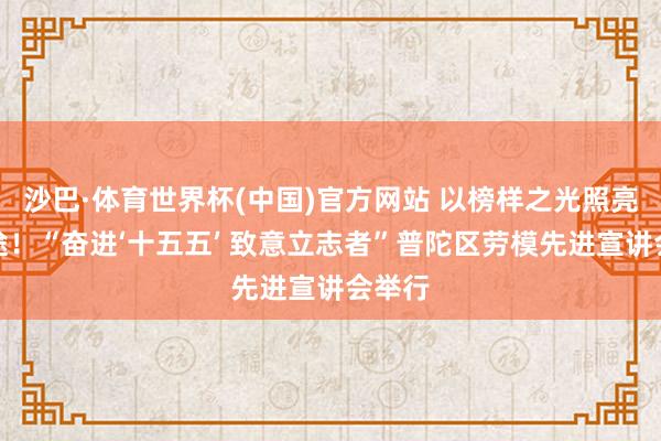沙巴·体育世界杯(中国)官方网站 以榜样之光照亮新征途！“奋进‘十五五’ 致意立志者”普陀区劳模先进宣讲会举行