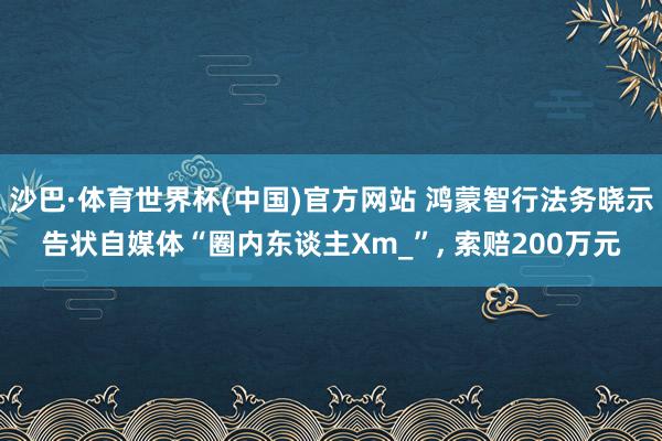 沙巴·体育世界杯(中国)官方网站 鸿蒙智行法务晓示告状自媒体“圈内东谈主Xm_”， 索赔200万元