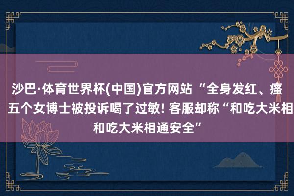 沙巴·体育世界杯(中国)官方网站 “全身发红、瘙痒难忍” 五个女博士被投诉喝了过敏! 客服却称“和吃大米相通安全”