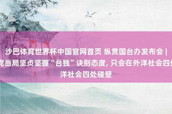 沙巴体育世界杯中国官网首页 纵贯国台办发布会 | 民进党当局坚贞坚握“台独”诀别态度， 只会在外洋社会四处碰壁
