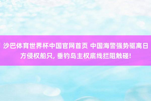 沙巴体育世界杯中国官网首页 中国海警强势驱离日方侵权船只， 垂钓岛主权底线拦阻触碰!