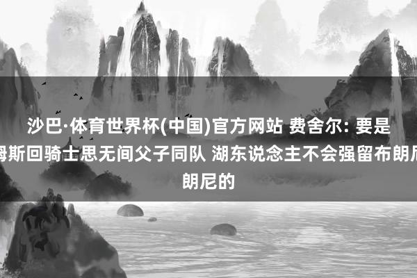 沙巴·体育世界杯(中国)官方网站 费舍尔: 要是詹姆斯回骑士思无间父子同队 湖东说念主不会强留布朗尼的
